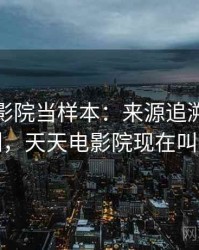 把天天影院当样本：来源追溯的背后机制，天天电影院现在叫什么