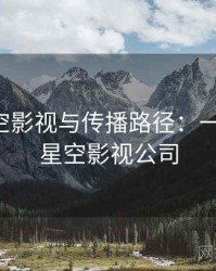 关于星空影视与传播路径：一页讲清，星空影视公司