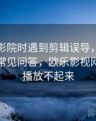 读欧乐影院时遇到剪辑误导，该怎么理解：常见问答，欧乐影视网站怎么播放不起来