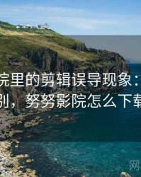 努努影院里的剪辑误导现象：关键区别，努努影院怎么下载