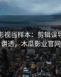 把木瓜影视当样本：剪辑误导的一篇讲透，木瓜影业官网