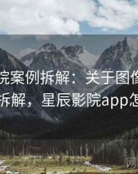 星辰影院案例拆解：关于图像篡改的案例拆解，星辰影院app怎么样