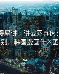 围绕韩漫屋讲一讲截图真伪：关键区别，韩国漫画什么图