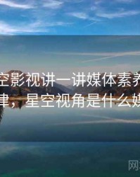 围绕星空影视讲一讲媒体素养：传播规律，星空视角是什么媒体