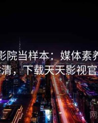 把天天影院当样本：媒体素养的一页讲清，下载天天影视官方