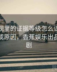 香蕉影视里的证据等级怎么识别与理解：形成原因，香蕉娱乐出品的影视剧