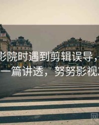 读努努影院时遇到剪辑误导，该怎么理解：一篇讲透，努努影视2019年