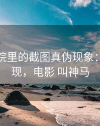 神马影院里的截图真伪现象：常见表现，电影 叫神马