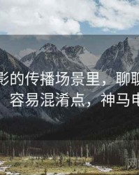神马电影的传播场景里，聊聊以偏概全：容易混淆点，神马电电