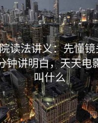 天天影院读法讲义：先懂镜头语言，再看三分钟讲明白，天天电影院现在叫什么