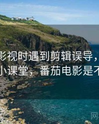 读番茄影视时遇到剪辑误导，该怎么理解：小课堂，番茄电影是不是垮了