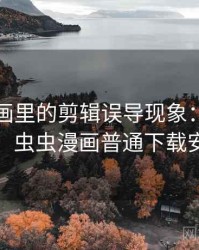 虫虫漫画里的剪辑误导现象：图解思路，虫虫漫画普通下载安装