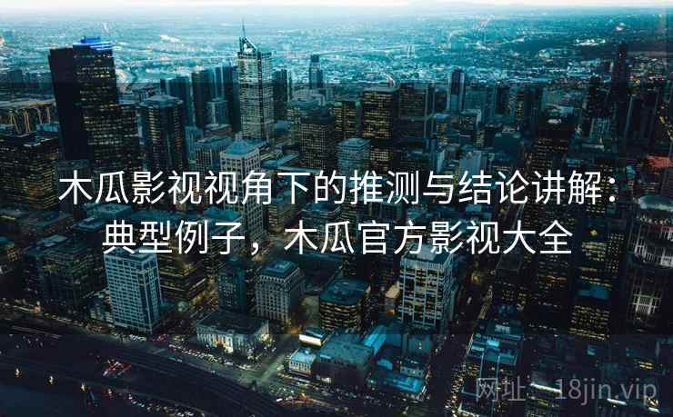 木瓜影视视角下的推测与结论讲解：典型例子，木瓜官方影视大全