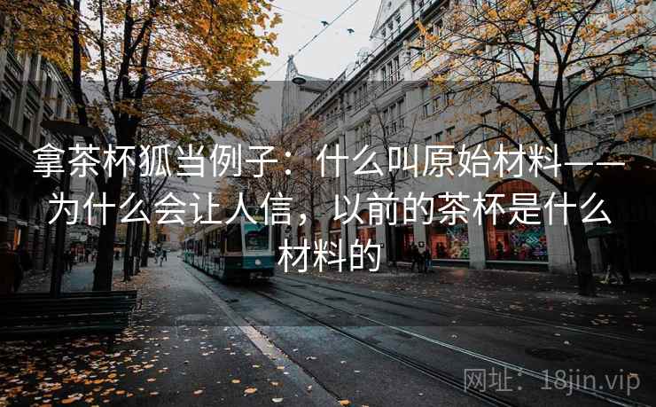 拿茶杯狐当例子：什么叫原始材料——为什么会让人信，以前的茶杯是什么材料的