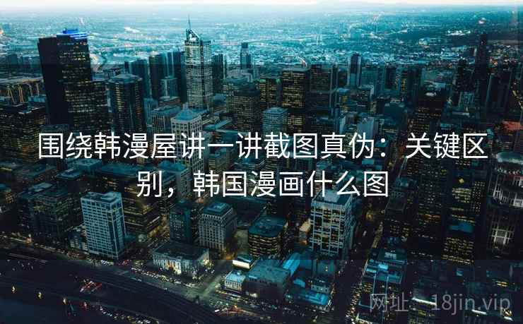 围绕韩漫屋讲一讲截图真伪：关键区别，韩国漫画什么图