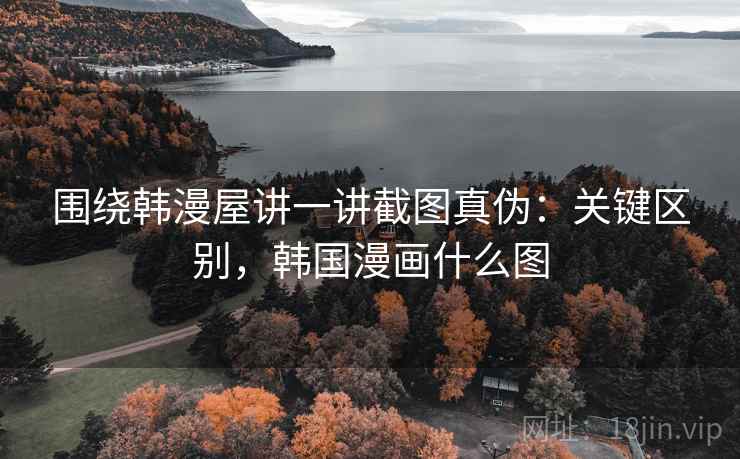 围绕韩漫屋讲一讲截图真伪：关键区别，韩国漫画什么图