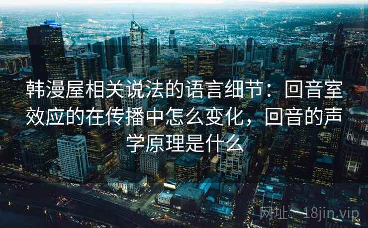韩漫屋相关说法的语言细节：回音室效应的在传播中怎么变化，回音的声学原理是什么