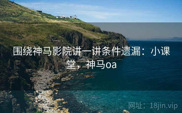 围绕神马影院讲一讲条件遗漏：小课堂，神马oa