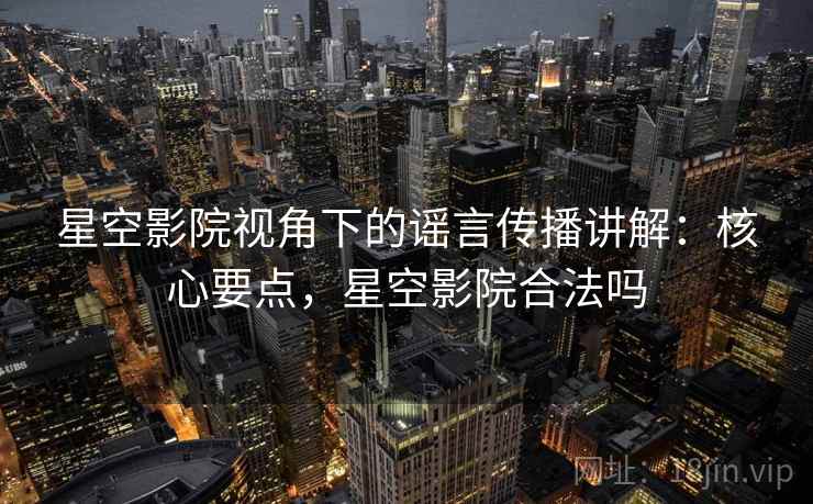 星空影院视角下的谣言传播讲解：核心要点，星空影院合法吗