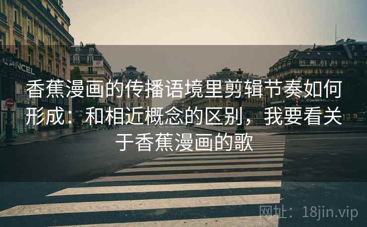 香蕉漫画的传播语境里剪辑节奏如何形成：和相近概念的区别，我要看关于香蕉漫画的歌