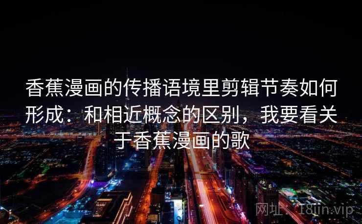 香蕉漫画的传播语境里剪辑节奏如何形成：和相近概念的区别，我要看关于香蕉漫画的歌