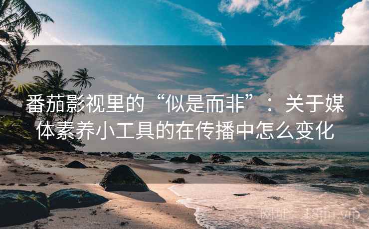 番茄影视里的“似是而非”：关于媒体素养小工具的在传播中怎么变化