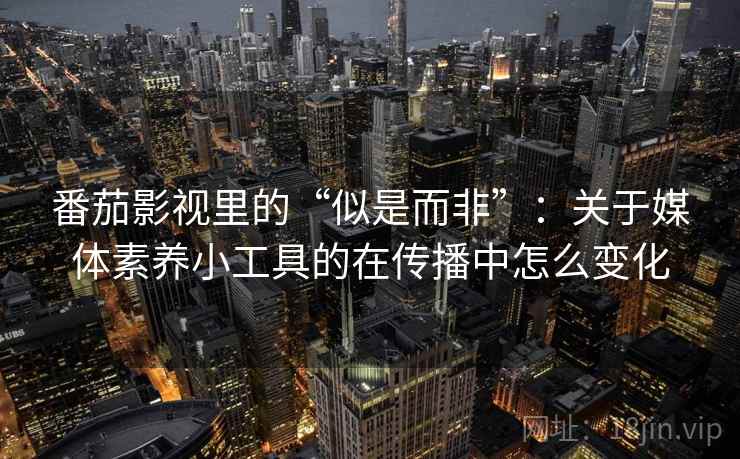 番茄影视里的“似是而非”：关于媒体素养小工具的在传播中怎么变化
