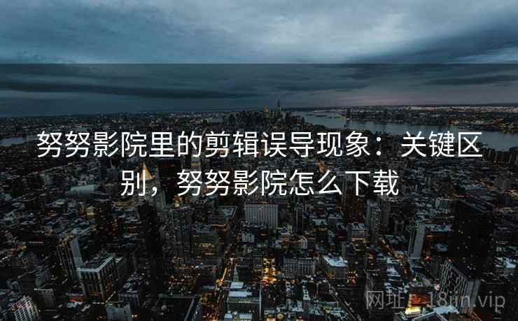 努努影院里的剪辑误导现象：关键区别，努努影院怎么下载