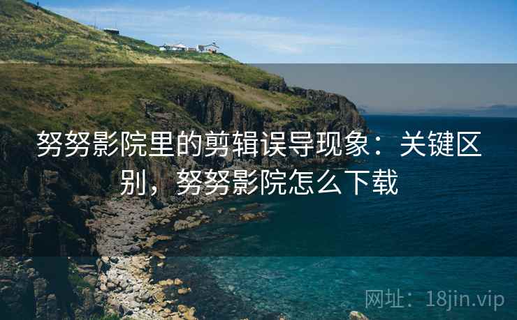 努努影院里的剪辑误导现象：关键区别，努努影院怎么下载