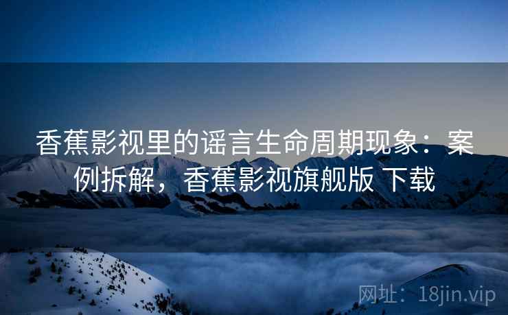 香蕉影视里的谣言生命周期现象：案例拆解，香蕉影视旗舰版 下载