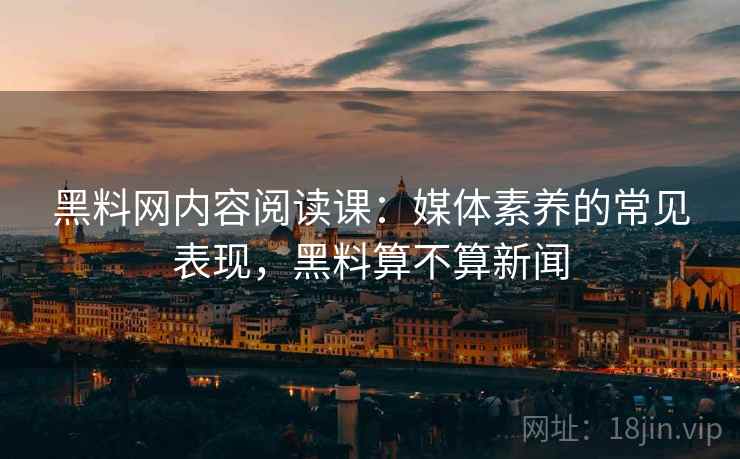 黑料网内容阅读课：媒体素养的常见表现，黑料算不算新闻