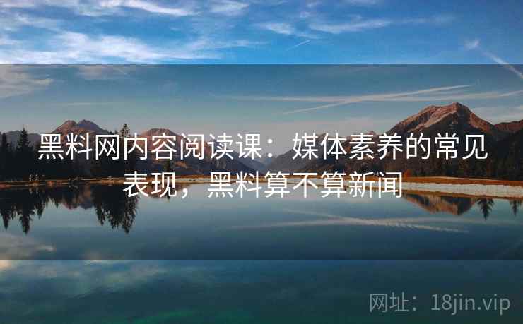 黑料网内容阅读课：媒体素养的常见表现，黑料算不算新闻