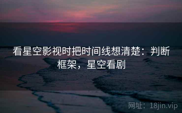 看星空影视时把时间线想清楚：判断框架，星空看剧