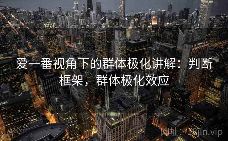 爱一番视角下的群体极化讲解：判断框架，群体极化效应