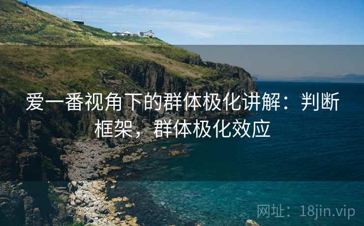 爱一番视角下的群体极化讲解：判断框架，群体极化效应