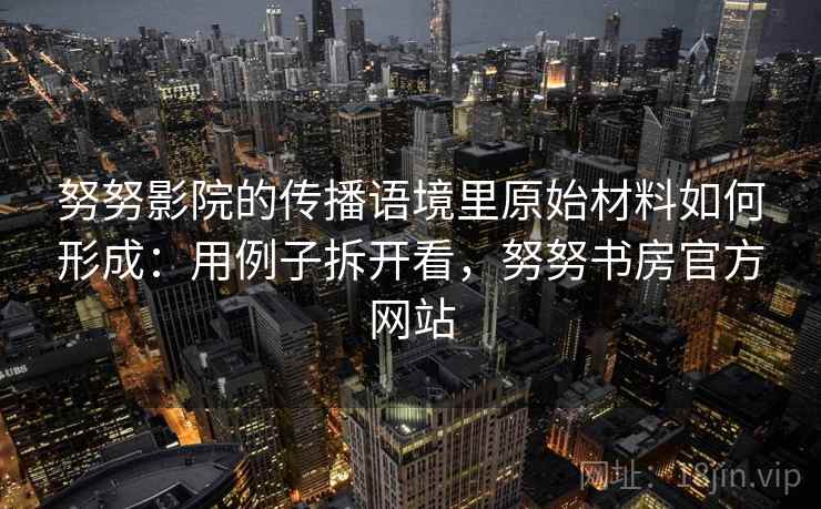 努努影院的传播语境里原始材料如何形成：用例子拆开看，努努书房官方网站