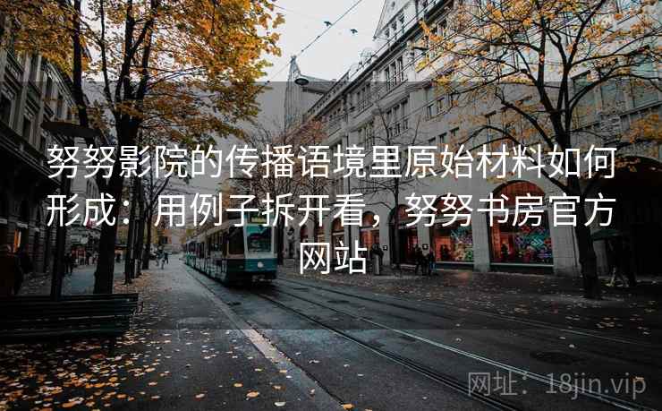 努努影院的传播语境里原始材料如何形成：用例子拆开看，努努书房官方网站