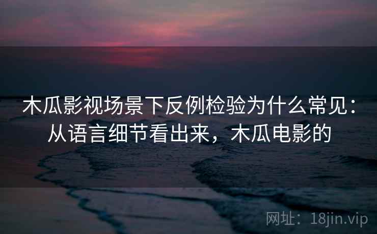 木瓜影视场景下反例检验为什么常见：从语言细节看出来，木瓜电影的
