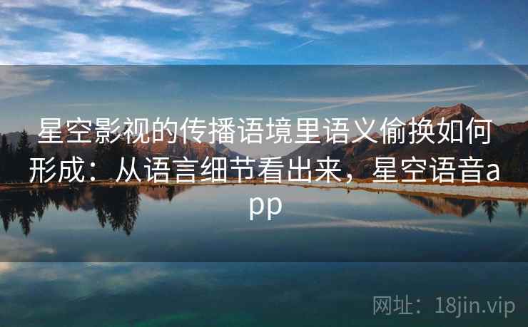 星空影视的传播语境里语义偷换如何形成：从语言细节看出来，星空语音app
