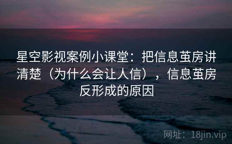 星空影视案例小课堂：把信息茧房讲清楚（为什么会让人信），信息茧房反形成的原因