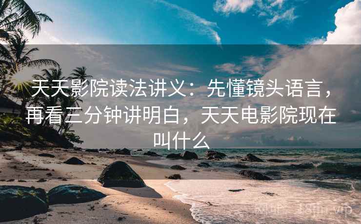 天天影院读法讲义：先懂镜头语言，再看三分钟讲明白，天天电影院现在叫什么