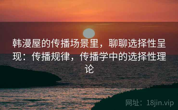 韩漫屋的传播场景里，聊聊选择性呈现：传播规律，传播学中的选择性理论