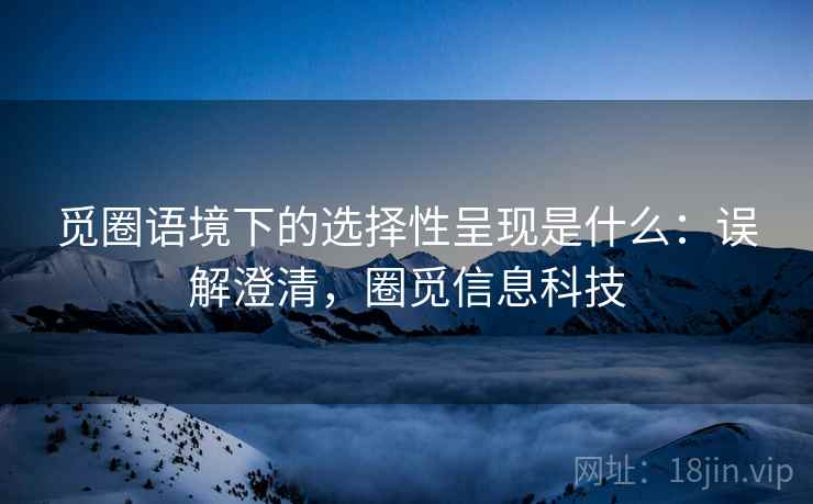 觅圈语境下的选择性呈现是什么：误解澄清，圈觅信息科技