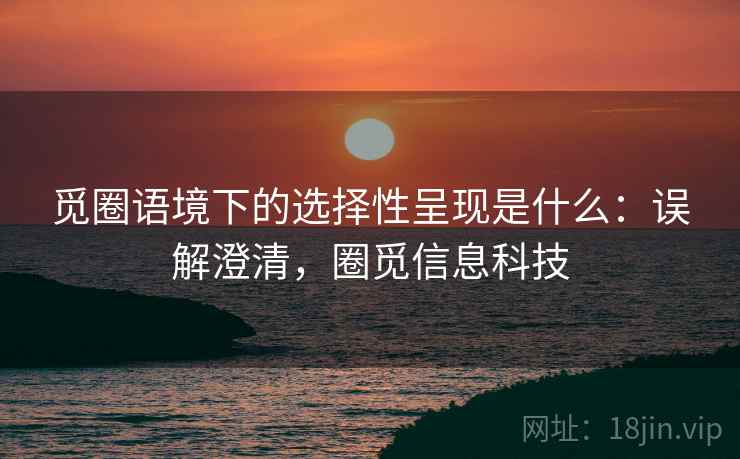觅圈语境下的选择性呈现是什么：误解澄清，圈觅信息科技