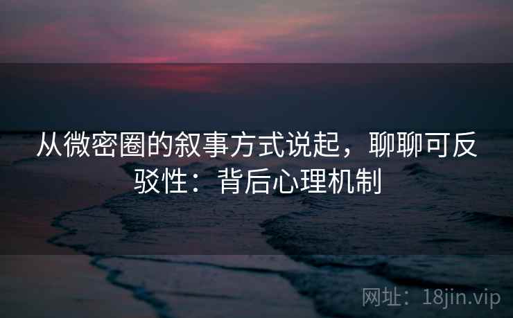 从微密圈的叙事方式说起，聊聊可反驳性：背后心理机制