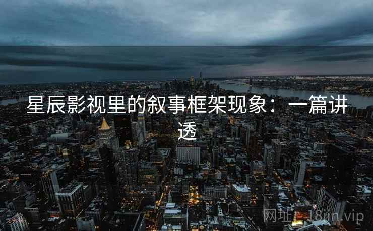 星辰影视里的叙事框架现象:一篇讲透 星辰影视里的叙事框架现象:一篇讲透