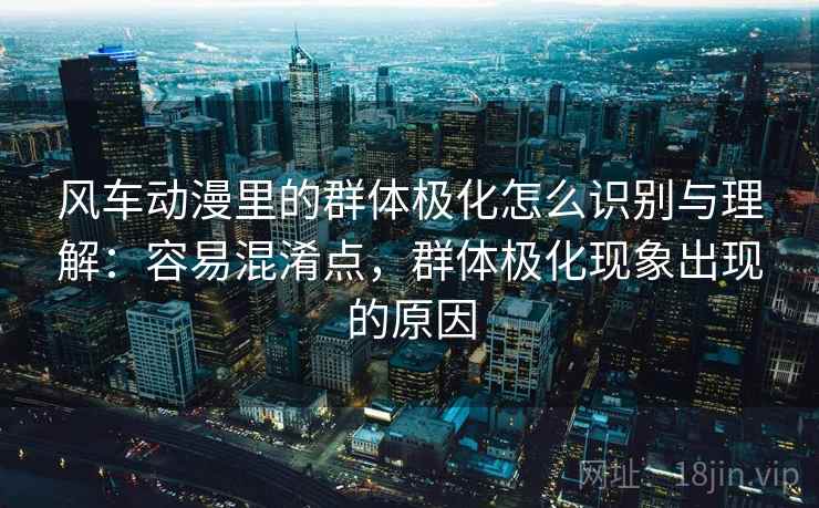 风车动漫里的群体极化怎么识别与理解:容易混淆点,群体极化现象出现的原因 风车动漫里的群体极化怎么识别与理解:容易混淆点,群体极化现象出现的原因