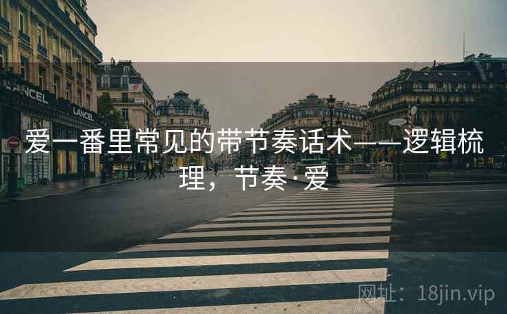 爱一番里常见的带节奏话术——逻辑梳理,节奏·爱 爱一番里常见的带节奏话术——逻辑梳理,节奏·爱