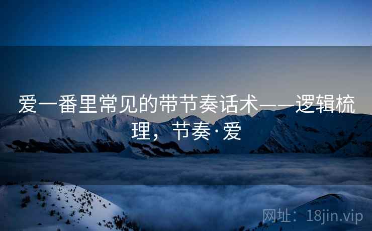 爱一番里常见的带节奏话术——逻辑梳理,节奏·爱 爱一番里常见的带节奏话术——逻辑梳理,节奏·爱