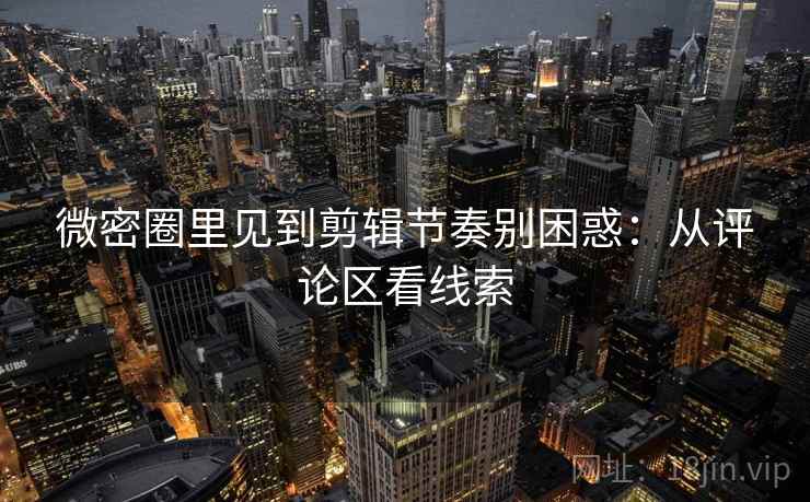 微密圈里见到剪辑节奏别困惑：从评论区看线索